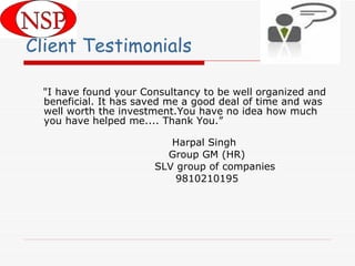 Client Testimonials "I have found your Consultancy to be well organized and beneficial. It has saved me a good deal of time and was well worth the investment.You have no idea how much you have helped me.... Thank You.” Harpal Singh Group GM (HR) SLV group of companies 9810210195     