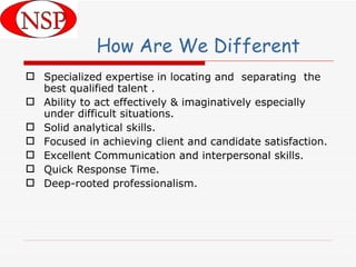 Specialized expertise in locating and  separating  the best qualified talent . Ability to act effectively & imaginatively especially under difficult situations. Solid analytical skills. Focused in achieving client and candidate satisfaction. Excellent Communication and interpersonal skills. Quick Response Time. Deep-rooted professionalism.  How Are We Different 