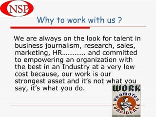 Why to work with us ? We are always on the look for talent in business journalism, research, sales, marketing, HR…………. and committed to empowering an organization with the best in an Industry at a very low cost because, our work is our strongest asset and it’s not what you say, it’s what you do.  