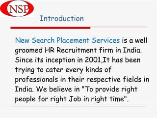 Introduction New Search Placement Services  is a well groomed HR Recruitment firm in India. Since its inception in 2001,It has been trying to cater every kinds of professionals in their respective fields in India. We believe in "To provide right people for right Job in right time".  