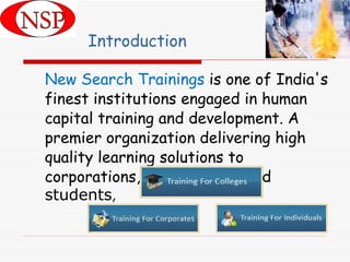 Introduction New Search Trainings  is one of India's finest institutions engaged in human capital training and development. A premier organization delivering high quality learning solutions to corporations, professionals and  students , 