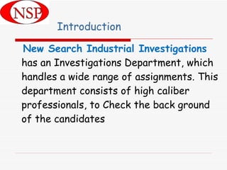 Introduction New Search Industrial Investigations  has an Investigations Department, which handles a wide range of assignments. This department consists of high caliber professionals, to Check the back ground of the candidates 