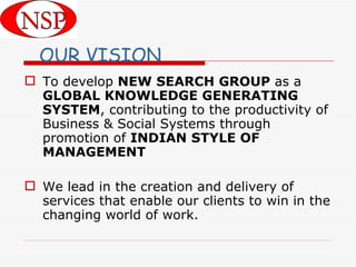 OUR VISION To develop  NEW SEARCH GROUP  as a  GLOBAL KNOWLEDGE GENERATING SYSTEM , contributing to the productivity of Business & Social Systems through promotion of  INDIAN   STYLE OF MANAGEMENT We lead in the creation and delivery of services that enable our clients to win in the changing world of work.  
