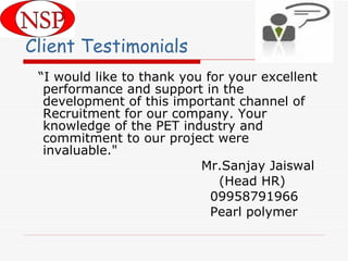 “ I would like to thank you for your excellent performance and support in the development of this important channel of Recruitment for our company. Your knowledge of the PET industry and commitment to our project were invaluable."  Mr.Sanjay Jaiswal (Head HR) 09958791966 Pearl polymer Client Testimonials 