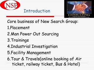 Introduction Core business of New Search Group: 1.Placement 2.Man Power Out Sourcing 3.Trainings 4.Industrial Investigation 5.Facility Management 6.Tour & Travels(online booking of Air ticket, railway ticket, Bus & Hotel) 