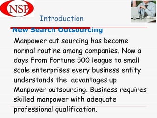 Introduction New Search Outsourcing   Manpower out sourcing has become normal routine among companies. Now a days From Fortune 500 league to small scale enterprises every business entity understands the  advantages up Manpower outsourcing. Business requires skilled manpower with adequate professional qualification. 