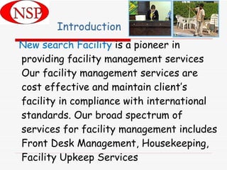 Introduction New search Facility  is a pioneer in providing facility management services Our facility management services are cost effective and maintain client’s facility in compliance with international standards. Our broad spectrum of services for facility management includes Front Desk Management, Housekeeping, Facility Upkeep Services  