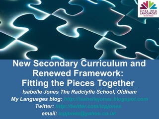 New Secondary Curriculum and Renewed Framework:  Fitting the Pieces Together  Isabelle Jones The Radclyffe School, Oldham My Languages blog:  http://isabellejones.blogspot.com Twitter:  http://twitter.com/icpjones   email:  [email_address]   