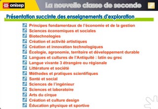 Présentation succinte des enseignements d'exploration Présentation succinte des enseignements d'exploration Principes fondamentaux de l’économie et de la gestion Sciences économiques et sociales  Biotechnologies  Création et activité artistiques  Création et innovation technologiques Écologie, agronomie, territoire et développement durable Langues et cultures de l’Antiquité : latin ou grec Langue vivante 3 étrangère ou régionale  Littérature et société  Méthodes et pratiques scientifiques Santé et social  Sciences de l’ingénieur Sciences et laboratoire Arts du cirque Création et culture design Éducation physique et sportive La nouvelle classe de seconde La nouvelle classe de seconde 