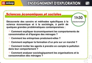 Découverte des savoirs et méthodes spécifiques à la science économique et à la sociologie, à partir de quelques grandes problématiques contemporaines :  Sciences économiques et sociales Sciences économiques et sociales 1h30 hebdomadaire Comment expliquer économiquement les comportements de consommation et d'épargne des ménages ?  Comment les entreprises produisent-elles ?  Comment expliquer la formation d’un prix sur un marché ?  Comment inciter les agents à prendre en compte la pollution dans leur comportement ?  Comment analyser sociologiquement les organisations et la consommation des ménages ? ENSEIGNEMENT D'EXPLORATION ENSEIGNEMENT D'EXPLORATION 
