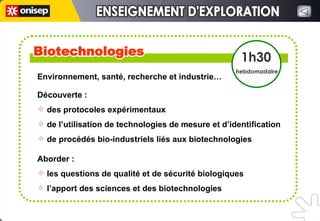 Environnement, santé, recherche et industrie…  Découverte : des protocoles expérimentaux de l’utilisation de technologies de mesure et d’identification de procédés bio-industriels liés aux biotechnologies  Aborder :  les questions de qualité et de sécurité biologiques l’apport des sciences et des biotechnologies  Biotechnologies Biotechnologies 1h30 hebdomadaire ENSEIGNEMENT D'EXPLORATION ENSEIGNEMENT D'EXPLORATION 