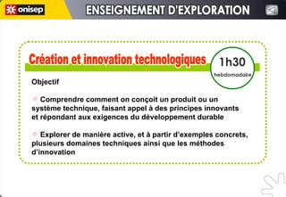 Création et innovation technologiques Création et innovation technologiques 1h30 hebdomadaire Objectif Comprendre comment on conçoit un produit ou un  système technique, faisant appel à des principes innovants  et répondant aux exigences du développement durable Explorer de manière active, et à partir d’exemples concrets, plusieurs domaines techniques ainsi que les méthodes d’innovation ENSEIGNEMENT D'EXPLORATION ENSEIGNEMENT D'EXPLORATION 