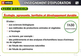 ENSEIGNEMENT D'EXPLORATION ENSEIGNEMENT D'EXPLORATION LYCÉE AGRICOLE Écologie, agronomie, territoire et développement durable Écologie, agronomie, territoire et développement durable 1h30 hebdomadaire S'initier : aux sciences biologiques aux méthodes de productions animales et végétales à l'écologie …  au travers, par exemple :  des prélèvements et des analyses d'échantillons issus d'animaux ou de végétaux de l'étude des ressources naturelles de l'étude du patrimoine 