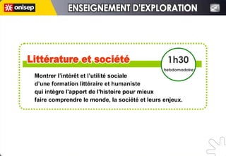 Montrer l’intérêt et l’utilité sociale  d’une formation littéraire et humaniste  qui intègre l'apport de l'histoire pour mieux  faire comprendre le monde, la société et leurs enjeux.  Littérature et société Littérature et société 1h30 hebdomadaire ENSEIGNEMENT D'EXPLORATION ENSEIGNEMENT D'EXPLORATION 
