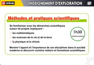 Se familiariser avec les démarches scientifiques  autour de projets impliquant : les mathématiques les sciences de la vie et de la terre la physique et la chimie Montrer l’apport et l’importance de ces disciplines dans la société moderne et découvrir certains métiers et formations scientifiques.   Méthodes et pratiques scientifiques Méthodes et pratiques scientifiques 1h30 hebdomadaire ENSEIGNEMENT D'EXPLORATION ENSEIGNEMENT D'EXPLORATION 