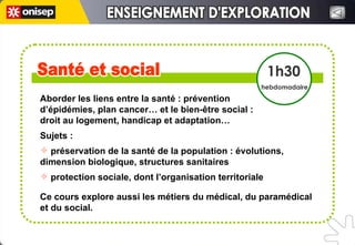 Aborder les liens entre la santé : prévention  d’épidémies, plan cancer… et le bien-être social :  droit au logement, handicap et adaptation…  Sujets :  préservation de la santé de la population : évolutions,  dimension biologique, structures sanitaires protection sociale, dont l’organisation territoriale Ce cours explore aussi les métiers du médical, du paramédical  et du social.  Santé et social Santé et social 1h30 hebdomadaire ENSEIGNEMENT D'EXPLORATION ENSEIGNEMENT D'EXPLORATION 