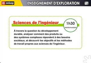 À travers la question du développement  durable, analyser comment des produits ou  des systèmes complexes répondent à des besoins sociétaux, et découvrir les objectifs et les méthodes de travail propres aux sciences de l’ingénieur.  Sciences de l'ingénieur Sciences de l'ingénieur 1h30 hebdomadaire ENSEIGNEMENT D'EXPLORATION ENSEIGNEMENT D'EXPLORATION 