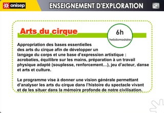 Arts du cirque Arts du cirque 6h hebdomadaire ENSEIGNEMENT D'EXPLORATION ENSEIGNEMENT D'EXPLORATION Appropriation des bases essentielles  des arts du cirque afin de développer un  langage du corps et une base d’expression artistique : acrobaties, équilibre sur les mains, préparation à un travail physique adapté (souplesse, renforcement…), jeu d’acteur, danse et arts et culture. Le programme vise à donner une vision générale permettant d’analyser les arts du cirque dans l’histoire du spectacle vivant  et de les situer dans la mémoire profonde de notre civilisation. 