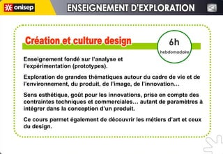 Création et culture design Création et culture design 6h hebdomadaire ENSEIGNEMENT D'EXPLORATION ENSEIGNEMENT D'EXPLORATION Enseignement fondé sur l’analyse et  l’expérimentation (prototypes). Exploration de grandes thématiques autour du cadre de vie et de l’environnement, du produit, de l’image, de l’innovation… Sens esthétique, goût pour les innovations, prise en compte des contraintes techniques et commerciales… autant de paramètres à intégrer dans la conception d’un produit.  Ce cours permet également de découvrir les métiers d’art et ceux du design. 