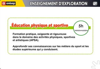 Éducation physique et sportive Éducation physique et sportive 5h hebdomadaire ENSEIGNEMENT D'EXPLORATION ENSEIGNEMENT D'EXPLORATION Formation pratique, exigeante et rigoureuse  dans le domaine des activités physiques, sportives  et artistiques (APSA). Approfondir ses connaissances sur les métiers du sport et les études supérieures qui y conduisent. 