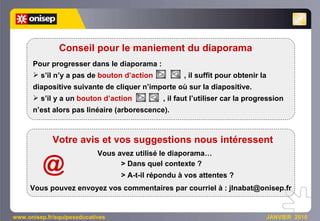www.onisep.fr/equipeseducatives  JANVIER  2010 Pour progresser dans le diaporama : s’il n’y a pas de   bouton d’action   , il suffit pour obtenir la diapositive suivante de cliquer n’importe où sur la diapositive. s’il y a un   bouton d’action   , il faut l’utiliser car la progression n’est alors pas linéaire (arborescence). Conseil pour le maniement du diaporama Votre avis et vos suggestions nous intéressent Vous avez utilisé le diaporama… > Dans quel contexte ?  > A-t-il répondu à vos attentes ? Vous pouvez envoyez vos commentaires par courriel à : jlnabat@onisep.fr @ 