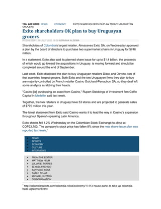 You are here: News Economy Exito shareholders OK plan to buy Uruguayan grocers <br />Skip to content<br />Exito shareholders OK plan to buy Uruguayan grocers <br />Wednesday, 06 July 2011 16:09 Adriaan Alsema <br />Shareholders of Colombia's largest retailer, Almacenes Exito SA, on Wednesday approved a plan by the board of directors to purchase two supermarket chains in Uruguay for $746 million.<br />In a statement, Exito also said its planned share issue for up to $1.4 billion, the proceeds of which would go toward the acquisitions in Uruguay, is moving forward and should be completed around the end of September.<br />Last week, Exito disclosed the plan to buy Uruguayan retailers Disco and Devoto, two of that countries' largest grocers. Both Exito and the two Uruguayan firms they plan to buy are majority-controlled by French retailer Casino Guichard-Perrachon SA, so they deal left some analysts scratching their heads.<br />quot;
Casino [is] purchasing an asset from Casino,quot;
 Rupert Stebbings of investment firm Celfin Capital in Medellin said last week.<br />Together, the two retailers in Uruguay have 53 stores and are projected to generate sales of $770 million this year.<br />The latest statement from Exito said Casino wants it to lead the way in Casino's expansion throughout Spanish-speaking Latin America.<br />Exito shares fell 1.2% Wednesday on the Colombian Stock Exchange to close at COP23,700. The company's stock price has fallen 9% since the new share-issue plan was reported last week.<br />News<br />Sports<br />Economy<br />Culture<br />Interviews<br />From The Editor<br />Matthew Helm<br />Julian E. Torres<br />Elyssa Pachico<br />Santiago Sosa<br />Pablo Rojas<br />Michael Sutton<br />Disinformation<br />Bogota<br />Medellin<br />Cali<br />Cartagena<br />Southeast Colombia<br />Bogota<br />Medellin<br />Coffee region<br />Caribbean<br />General<br />Cali<br />Amazon<br />Pacific<br />Lite news<br />Gossip<br />Beauty<br />Food<br /> <br /> <br />You are here: News Economy House panel to take up Colombia trade agreement <br />Skip to content<br />House panel to take up Colombia trade agreement <br />Tuesday, 05 July 2011 12:17 The Associated Press <br />House Republicans are bucking demands from the Obama White House to include renewal of a U.S. job training assistance program in long-pending legislation providing free-trade agreements with Colombia, South Korea and Panama.<br />The standoff could jeopardize passage of the trade pacts, which are to be brought before the Ways and Means Committee later this week.<br />The panel, which oversees trade agreements, has scheduled a Thursday meeting to debate and vote on the drafts of legislation to implement the three new deals signed during the George W. Bush administration but stalled in past congresses controlled by Democrats.<br />The Obama administration now supports the agreements, after negotiated changes in the accords including greater access for U.S. autos in South Korea and commitments by the Colombian government to end the suppression of worker rights. But it has also demanded that the trade package be linked to renewal of expired sections of the Trade Adjustment Assistance program which provides financial and retraining aid to displaced workers.<br />Republicans have supported TAA in the past, but have balked both at the cost of the program, about $1 billion a year, and the linkage with the trade agreements. Last Thursday the Finance Committee in the Democratic-led Senate was to have met to consider the trade deals and TAA together, but the hearing was canceled after Republicans on the committee boycotted.<br />Finance Committee chairman Max Baucus, D-Mont., in a statement Tuesday, said: quot;
right now, our competitors are gaining ground in these vital markets and jobless Americans in need of opportunities are left waiting while these trade agreements languish.quot;
 He added, quot;
we need to come together to move these three trade agreements and Trade Adjustment Assistance forward as soon as possible because American workers and small businesses simply cannot afford to wait any longer.quot;
<br />GOP allies in the business committee, such as the U.S. Chamber of Commerce, have urged Congress to move quickly on the three trade agreements, saying they could boost U.S. exports by $13 billion and create tens of thousands of jobs. The Chamber said it supported TAA and said it appreciated bipartisan efforts to reach a reasonable compromise on TAA legislation.<br />Ways and Means aides said the House could still consider a TAA bill separately, but they were waiting for guidance from the GOP leadership.<br />Colombia claims record growth in foreign investment <br />Monday, 04 July 2011 08:40 Marguerite Cawley <br />Foreign investment into the Colombian economy in the first trimester of 2011 was the highest in the country's history, reported Trade Minister Sergio Diaz-Granados.<br />Investment grew 132.5% from January to April of 2011 compared with the same period in 2010, hitting a total of $3.698 billion. According to Diaz-Granados, this figure equals 55% of the total investment that occurred over the course of 2010, and is the highest first trimester investment figure in Colombia's history.<br />According to central bank figures, foreign direct investment in the oil sector grew by 122.9%, while the overall level of investment in the mining and oil sector relatively decreased, dropping from 74.9% of total investments in 2010 to 57% for the same period in 2011.<br />Meanwhile, participation in other sectors rose from 25.1% to 43%. The sectors that saw the most growth were transportation, storage and communications, with a 2,040.7% annual growth, and commerce, restaurants and hotels, with a 1,090.3% annual growth.<br />The minister said that it is possible that foreign investment could reach $9.7 billion by the end of the year, reported Caracol Radio.<br />