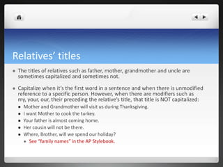 Relatives’ titles
   The titles of relatives such as father, mother, grandmother and uncle are
    sometimes capitalized and sometimes not.

   Capitalize when it’s the first word in a sentence and when there is unmodified
    reference to a specific person. However, when there are modifiers such as
    my, your, our, their preceding the relative’s title, that title is NOT capitalized:
       Mother and Grandmother will visit us during Thanksgiving.
       I want Mother to cook the turkey.
       Your father is almost coming home.
       Her cousin will not be there.
       Where, Brother, will we spend our holiday?
         See “family names” in the AP Stylebook.
 