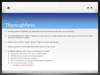 Thoroughfares
   Knowing when to capitalize and abbreviate names of streets and the like can be confusing.

   The AP Stylebook says “street” “boulevard” and “avenue” are abbreviated nouns when part of a formal street name
    that does not have a number.

   Words such as “drive” “road” “terrace” “alley” are never abbreviated.

   Always capitalize First through Ninth when used as street names.

   Capitalize highways when they are identified by number.
       I once lived on Main Street. Now I live on a nearby avenue.
       The White House is located on Pennsylvania Avenue.
       Becknell and Cedar avenues are congested.
       Drive to Fourth Street, turn right and drive five blocks to Ninth Street.
       One of my favorite roads is U.S. 301.
          See address in the AP Stylebook.
 