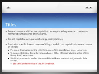 Titles
   Formal names and titles are capitalized when preceding a name. Lowercase
    formal titles that come after a name.

   Do not capitalize occupational and generic job titles.

   Capitalize specific formal names of things, and do not capitalize informal names
    of things:
       President Obama is meeting with Condoleeza Rice, secretary of state, tomorrow.
       Yesterday, Detective David Davis took charge. Other officers including police officer
        Henry Smith were there.
       We hired pharmacist Jordan Sparks and United Press International journalist Bob
        McNeil.
         See titles and detective in the AP Stylebook.
 