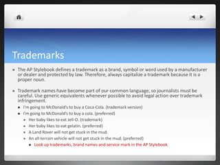 Trademarks
   The AP Stylebook defines a trademark as a brand, symbol or word used by a manufacturer
    or dealer and protected by law. Therefore, always capitalize a trademark because it is a
    proper noun.

   Trademark names have become part of our common language, so journalists must be
    careful. Use generic equivalents whenever possible to avoid legal action over trademark
    infringement.
       I’m going to McDonald’s to buy a Coca-Cola. (trademark version)
       I’m going to McDonald’s to buy a cola. (preferred)
         Her baby likes to eat Jell-O. (trademark)
         Her baby likes to eat gelatin. (preferred)
         A Land Rover will not get stuck in the mud.
         An all-terrain vehicle will not get stuck in the mud. (preferred)
            Look up trademarks, brand names and service mark in the AP Stylebook.
 