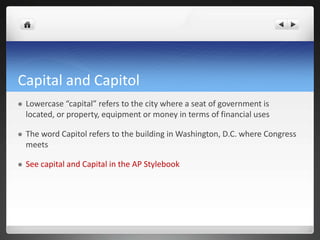 Capital and Capitol
   Lowercase “capital” refers to the city where a seat of government is
    located, or property, equipment or money in terms of financial uses

   The word Capitol refers to the building in Washington, D.C. where Congress
    meets

   See capital and Capital in the AP Stylebook
 