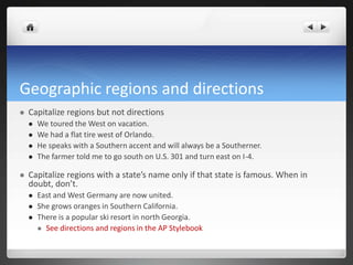 Geographic regions and directions
   Capitalize regions but not directions
       We toured the West on vacation.
       We had a flat tire west of Orlando.
       He speaks with a Southern accent and will always be a Southerner.
       The farmer told me to go south on U.S. 301 and turn east on I-4.

   Capitalize regions with a state’s name only if that state is famous. When in
    doubt, don’t.
       East and West Germany are now united.
       She grows oranges in Southern California.
       There is a popular ski resort in north Georgia.
         See directions and regions in the AP Stylebook
 