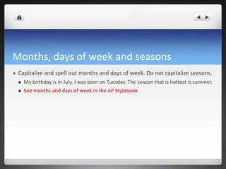 Months, days of week and seasons
   Capitalize and spell out months and days of week. Do not capitalize seasons.
       My birthday is in July. I was born on Tuesday. The season that is hottest is summer.
       See months and days of week in the AP Stylebook
 