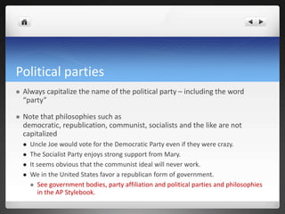 Political parties
   Always capitalize the name of the political party – including the word
    “party”

   Note that philosophies such as
    democratic, republication, communist, socialists and the like are not
    capitalized
       Uncle Joe would vote for the Democratic Party even if they were crazy.
       The Socialist Party enjoys strong support from Mary.
       It seems obvious that the communist ideal will never work.
       We in the United States favor a republican form of government.
         See government bodies, party affiliation and political parties and philosophies
           in the AP Stylebook.
 