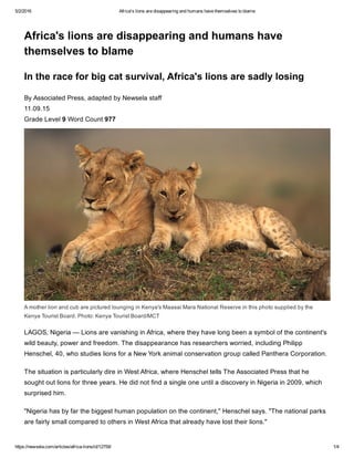 5/2/2016 Africa's lions are disappearing and humans have themselves to blame
https://newsela.com/articles/africa­lions/id/12759/ 1/4
Africa's lions are disappearing and humans have
themselves to blame
In the race for big cat survival, Africa's lions are sadly losing
By Associated Press, adapted by Newsela staff
11.09.15 
Grade Level 9 Word Count 977
LAGOS, Nigeria — Lions are vanishing in Africa, where they have long been a symbol of the continent's
wild beauty, power and freedom. The disappearance has researchers worried, including Philipp
Henschel, 40, who studies lions for a New York animal conservation group called Panthera Corporation.
The situation is particularly dire in West Africa, where Henschel tells The Associated Press that he
sought out lions for three years. He did not find a single one until a discovery in Nigeria in 2009, which
surprised him.
"Nigeria has by far the biggest human population on the continent," Henschel says. "The national parks
are fairly small compared to others in West Africa that already have lost their lions."
A mother lion and cub are pictured lounging in Kenya's Maasai Mara National Reserve in this photo supplied by the
Kenya Tourist Board. Photo: Kenya Tourist Board/MCT
 