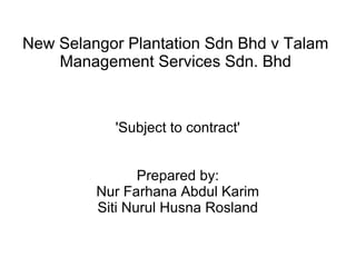 New Selangor Plantation Sdn Bhd v Talam 
Management Services Sdn. Bhd 
'Subject to contract' 
Prepared by: 
Nur Farhana Abdul Karim 
Siti Nurul Husna Rosland 
 