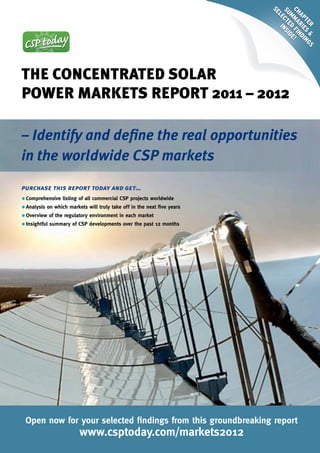 Se


                                                                         Ch ma Fi e!
                                                                         Su Cte nSi
                                                                           le i


                                                                            ap rie nd
                                                                            m d d

                                                                              te S ing
                                                                                r & S
The ConCenTraTed Solar
Power MarkeTS rePorT 2011 – 2012

– Identify and define the real opportunities
in the worldwide CSP markets
purchase this report today and get…
•	Comprehensive listing of all commercial CSP projects worldwide
• Analysis on which markets will truly take off in the next five years
• Overview of the regulatory environment in each market
• Insightful summary of CSP developments over the past 12 months




 Open now for your selected findings from this groundbreaking report
                         www.csptoday.com/markets2012
 