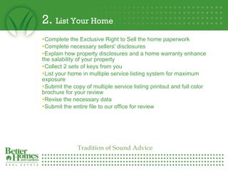 2.  List Your Home Complete the Exclusive Right to Sell the home paperwork Complete necessary sellers' disclosures Explain how property disclosures and a home warranty enhance the salability of your property Collect 2 sets of keys from you List your home in multiple service listing system for maximum exposure  Submit the copy of multiple service listing printout and full color brochure for your review  Revise the necessary data  Submit the entire file to our office for review Tradition of Sound Advice 