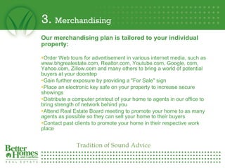3.  Merchandising Our merchandising plan is tailored to your individual property: Order Web tours for advertisement in various internet media, such as www.bhgrealestate.com, Realtor.com, Youtube.com, Google. com, Yahoo.com, Zillow.com and many others to bring a world of potential buyers at your doorstep  Gain further exposure by providing a "For Sale" sign  Place an electronic key safe on your property to increase secure showings  Distribute a computer printout of your home to agents in our office to bring strength of network behind you Attend Real Estate Board meeting to promote your home to as many agents as possible so they can sell your home to their buyers  Contact past clients to promote your home in their respective work place Tradition of Sound Advice 