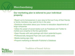 Merchandising Our marketing plan is tailored to your individual property: Reach out to homeowners in your area to find out if any of their friends or family members may want to live in the area  Distribute information about your homes to relocation departments of large companies  Utilize the power of social media such as Facebook and Twitter to market your property to the Eco generation  Open Houses with web postings will inform potential buyers Professionally designed Flyer and Just Listed cards Mobile texting sign rider Pinpoint marketing to Meredith Publisher’s Database Tradition of Sound Advice 