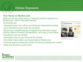 Online Exposure Your Home on Realtor.com:  When you list your home with us, it receives maximum exposure on Realtor.com – the #1 real estate website.  The benefits are: Interested buyers who call on your listing are responded to quickly Up to 25 photos of your home can be shown Buyers see a detailed display of neighborhood information about schools, places of worship, demographics, and maps on your listing Virtual tours can be included Descriptive copy on your home will be included Your Open House dates can be promoted on Realtor.com  Tracking reports showing the number of times the property was viewed Maps and directions to your home 
