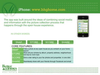 iPhone:  www.bhghome.com   The app was built around the ideas of combining social media  and information with the picture collection process that  happens through the open house experience.   SHARE Seamlessly share with your friends through Facebook and email SCORE Give a star rating to your fav photos and properties  in one click  STORE Store all your photos by album, property address, neighborhood and tag by room type  IN OTHER WORDS: CORE FEATURES: SNAP STORE SCORE SHARE SNAP Take a photo at any open house as you embark on your home search 