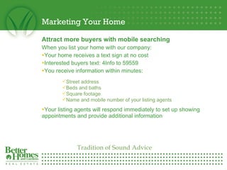 Marketing Your Home Attract more buyers with mobile searching When you list your home with our company: Your home receives a text sign at no cost Interested buyers text: 4Info to 59559 You receive information within minutes: Your listing agents will respond immediately to set up showing appointments and provide additional information Street address Beds and baths Square footage Name and mobile number of your listing agents Tradition of Sound Advice 