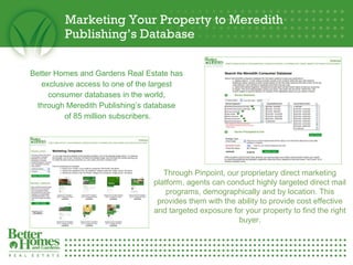 Marketing Your Property to Meredith Publishing’s Database Better Homes and Gardens Real Estate has  exclusive access to one of the largest  consumer databases in the world,  through Meredith Publishing’s database  of 85 million subscribers. Through Pinpoint, our proprietary direct marketing platform, agents can conduct highly targeted direct mail programs, demographically and by location. This provides them with the ability to provide cost effective and targeted exposure for your property to find the right buyer. 