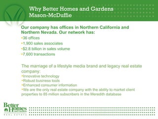 Why Better Homes and Gardens  Mason-McDuffie Our company has offices in Northern California and Northern Nevada. Our network has: 36 offices 1,900 sales associates $2.8 billion in sales volume 7,600 transactions The marriage of a lifestyle media brand and legacy real estate company: Innovative technology Robust business tools Enhanced consumer information We are the only real estate company with the ability to market client properties to 85 million subscribers in the Meredith database 