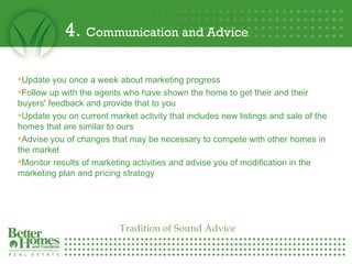 4.  Communication and Advice Update you once a week about marketing progress  Follow up with the agents who have shown the home to get their and their buyers' feedback and provide that to you Update you on current market activity that includes new listings and sale of the homes that are similar to ours  Advise you of changes that may be necessary to compete with other homes in the market Monitor results of marketing activities and advise you of modification in the marketing plan and pricing strategy Tradition of Sound Advice 
