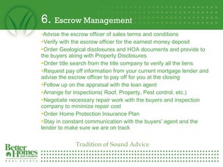 6.  Escrow Management Advise the escrow officer of sales terms and conditions  Verify with the escrow officer for the earnest money deposit Order Geological disclosures and HOA documents and provide to the buyers along with Property Disclosures  Order title search from the title company to verify all the liens Request pay off information from your current mortgage lender and advise the escrow officer to pay off for you at the closing  Follow up on the appraisal with the loan agent  Arrange for inspections( Roof, Property, Pest control, etc.) Negotiate necessary repair work with the buyers and inspection company to minimize repair cost  Order Home Protection Insurance Plan Stay in constant communication with the buyers' agent and the lender to make sure we are on track Tradition of Sound Advice 