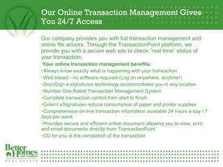 Our Online Transaction Management Gives You 24/7 Access Our company provides you with full transaction management and online file access. Through the TransactionPoint platform, we provide you with a secure web site to check “real time” status of your transaction.   Your online transaction management benefits: Always know exactly what is happening with your transaction  Web based - no software required (Log on anywhere, anytime!)  DocuSign e-signatures technology accommodates you in any location  Number One Rated Transaction Management System Complete transaction control from start to finish  Green! eSignatures reduce consumption of paper and printer supplies Comprehensive on-line transaction information available 24 hours a day / 7 days per week  Provides secure and efficient online document allowing you to view, print, and email documents directly from TransactionPoint.  CD for you at the completion of the transaction  