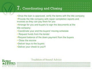 7.  Coordinating and Closing Once the loan is approved, verify the terms with the title company  Provide the title company with repair completion reports and invoices so they can pay them for you  Arrange for you and buyers to sign the documents at the  title company  Coordinate your and the buyers' moving schedule Request funds from the lender Request balance of the down payment from the buyers Close the escrow Deliver keys to the buyers  Deliver your check to you!!! Tradition of Sound Advice 