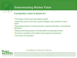 Understanding Market Value A property’s value is based on:  The status of the local real estate market Hard facts such as lot size, square footage, and condition of your home Desirability factors including location, special amenities, and property attributes Selling and listing prices of comparable (competing) homes Economic conditions that affect real property transactions Your level of motivation Tradition of Sound Advice 